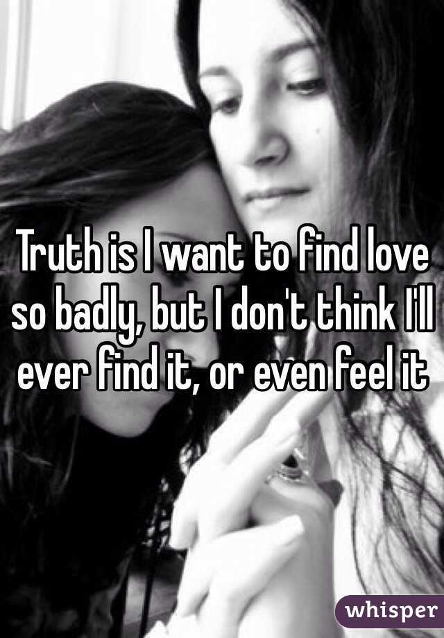 Truth is I want to find love so badly, but I don't think I'll ever find it, or even feel it