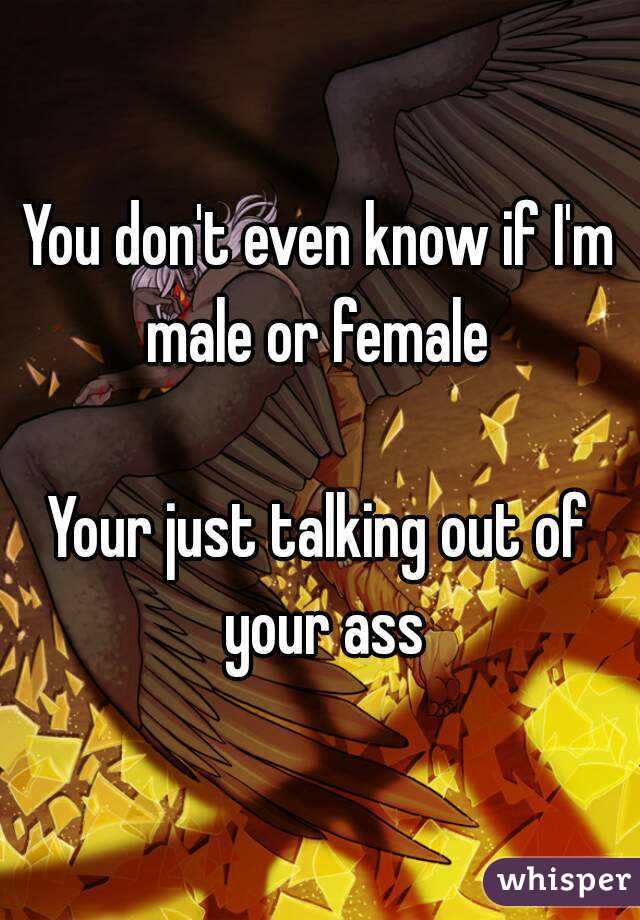 You don't even know if I'm male or female 

Your just talking out of your ass