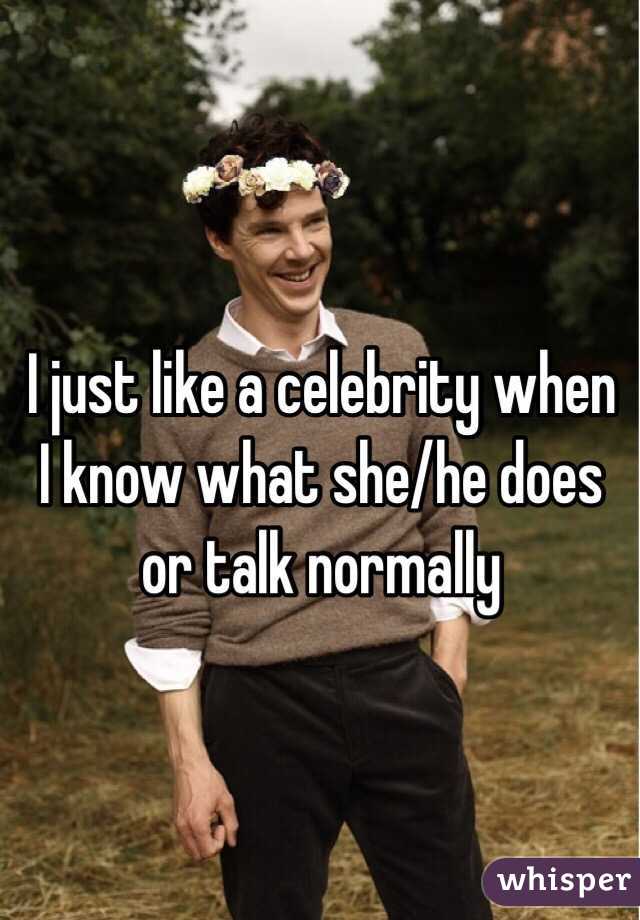 I just like a celebrity when I know what she/he does or talk normally 
