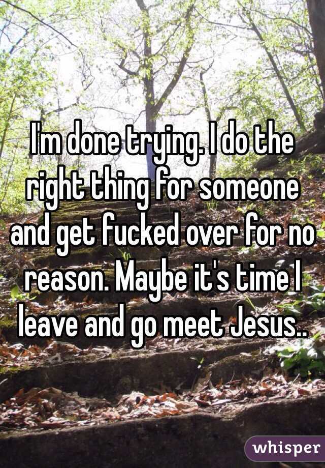 I'm done trying. I do the right thing for someone and get fucked over for no reason. Maybe it's time I leave and go meet Jesus.. 