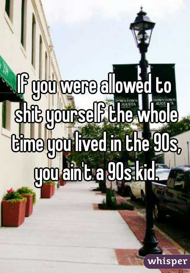 If you were allowed to shit yourself the whole time you lived in the 90s, you ain't a 90s kid.