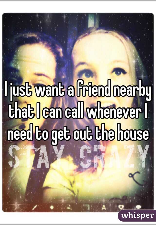 I just want a friend nearby that I can call whenever I need to get out the house 