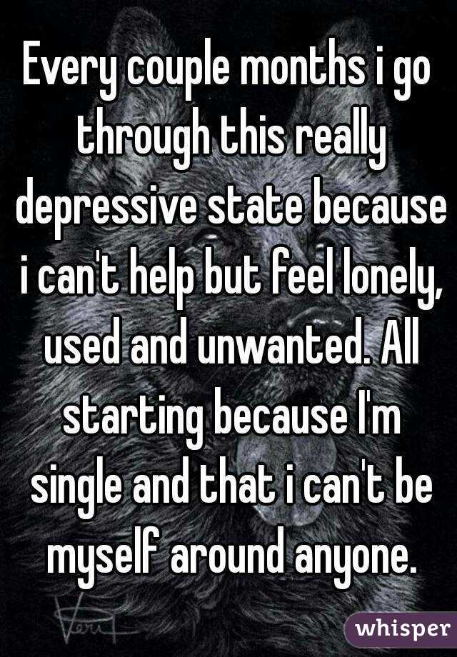 Every couple months i go through this really depressive state because i can't help but feel lonely, used and unwanted. All starting because I'm single and that i can't be myself around anyone.