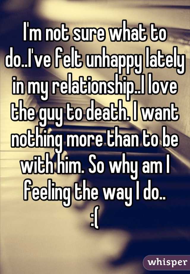 I'm not sure what to do..I've felt unhappy lately in my relationship..I love the guy to death. I want nothing more than to be with him. So why am I feeling the way I do.. 
:(