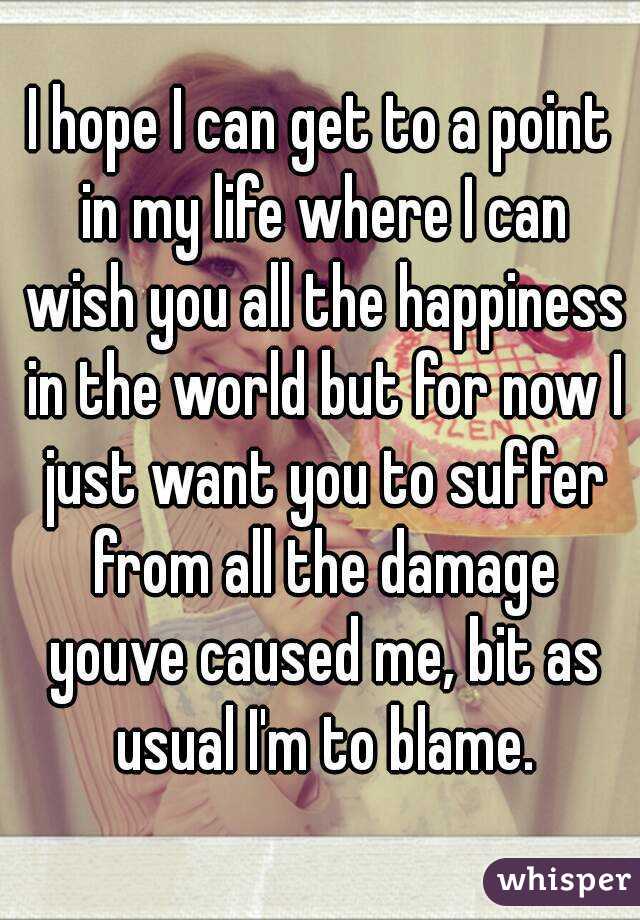 I hope I can get to a point in my life where I can wish you all the happiness in the world but for now I just want you to suffer from all the damage youve caused me, bit as usual I'm to blame.