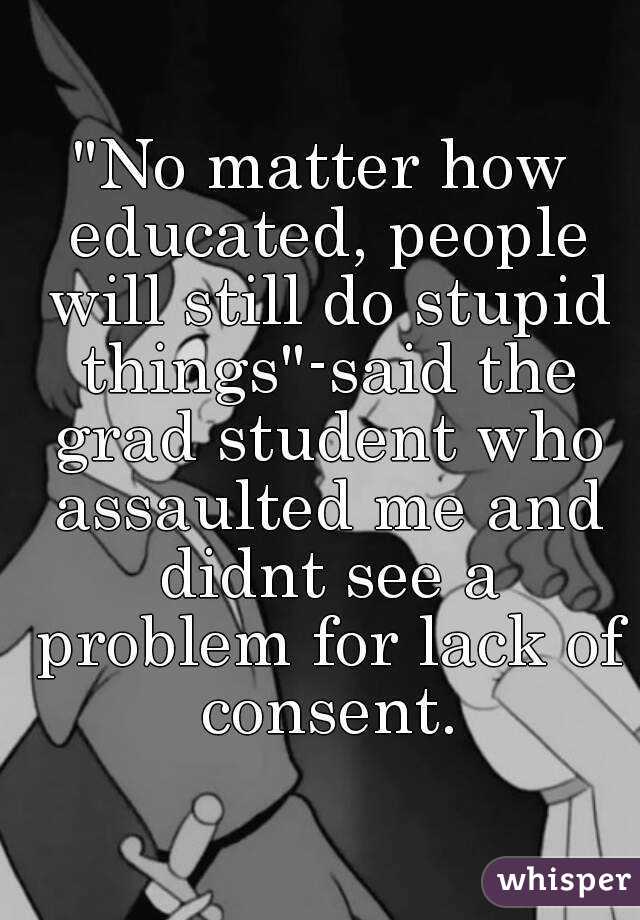 "No matter how educated, people will still do stupid things"-said the grad student who assaulted me and didnt see a problem for lack of consent.