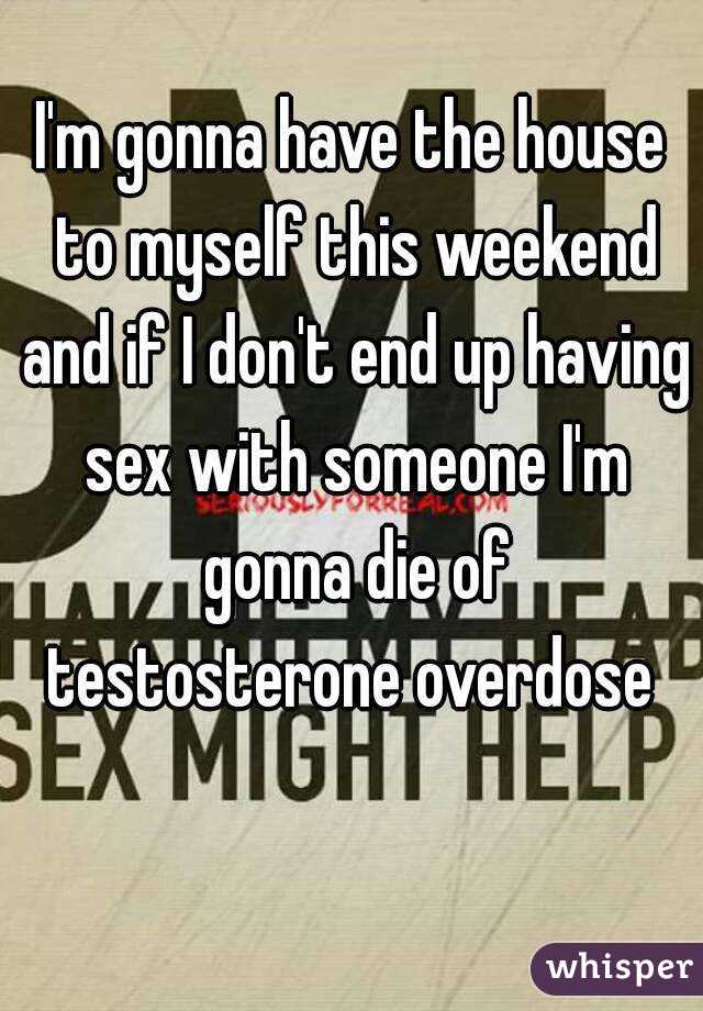 I'm gonna have the house to myself this weekend and if I don't end up having sex with someone I'm gonna die of testosterone overdose 
