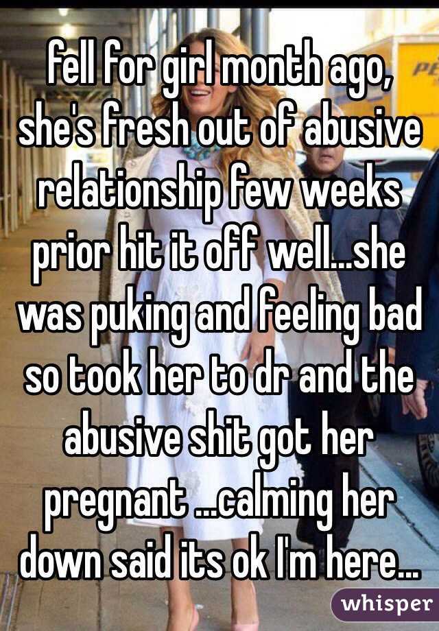 fell for girl month ago, she's fresh out of abusive relationship few weeks prior hit it off well...she was puking and feeling bad so took her to dr and the abusive shit got her pregnant ...calming her down said its ok I'm here...