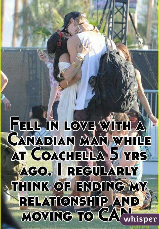 Fell in love with a Canadian man while at Coachella 5 yrs ago. I regularly think of ending my relationship and moving to CAN.