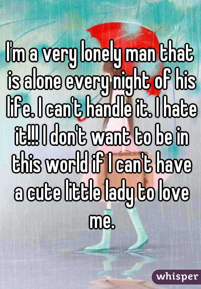 I'm a very lonely man that is alone every night of his life. I can't handle it. I hate it!!! I don't want to be in this world if I can't have a cute little lady to love me.