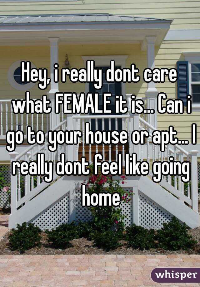 Hey, i really dont care what FEMALE it is... Can i go to your house or apt... I really dont feel like going home