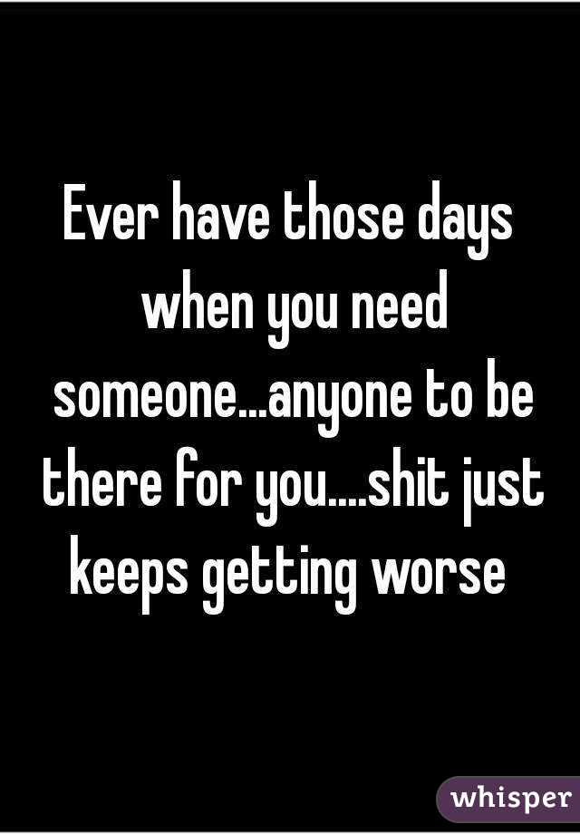 Ever have those days when you need someone...anyone to be there for you....shit just keeps getting worse 