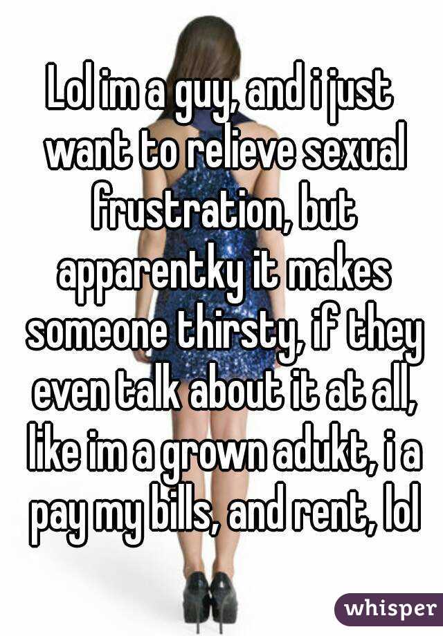 Lol im a guy, and i just want to relieve sexual frustration, but apparentky it makes someone thirsty, if they even talk about it at all, like im a grown adukt, i a pay my bills, and rent, lol