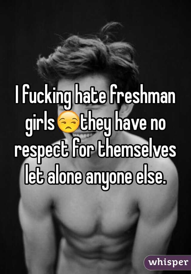 I fucking hate freshman girls😒they have no respect for themselves let alone anyone else.