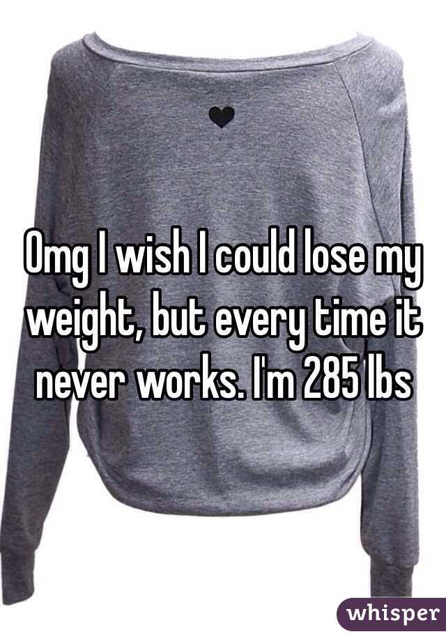 Omg I wish I could lose my weight, but every time it never works. I'm 285 lbs
