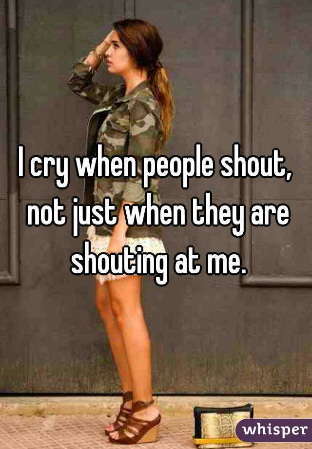I cry when people shout, not just when they are shouting at me.