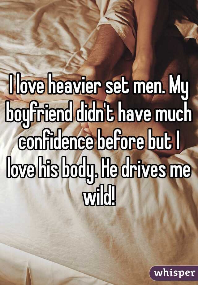 I love heavier set men. My boyfriend didn't have much confidence before but I love his body. He drives me wild!