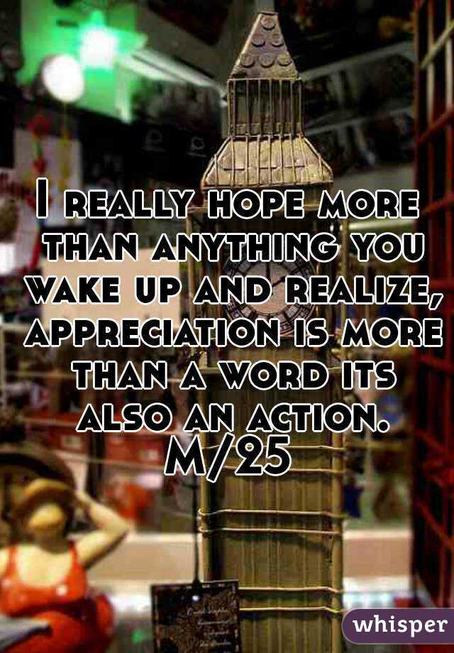 I really hope more than anything you wake up and realize, appreciation is more than a word its also an action.
M/25