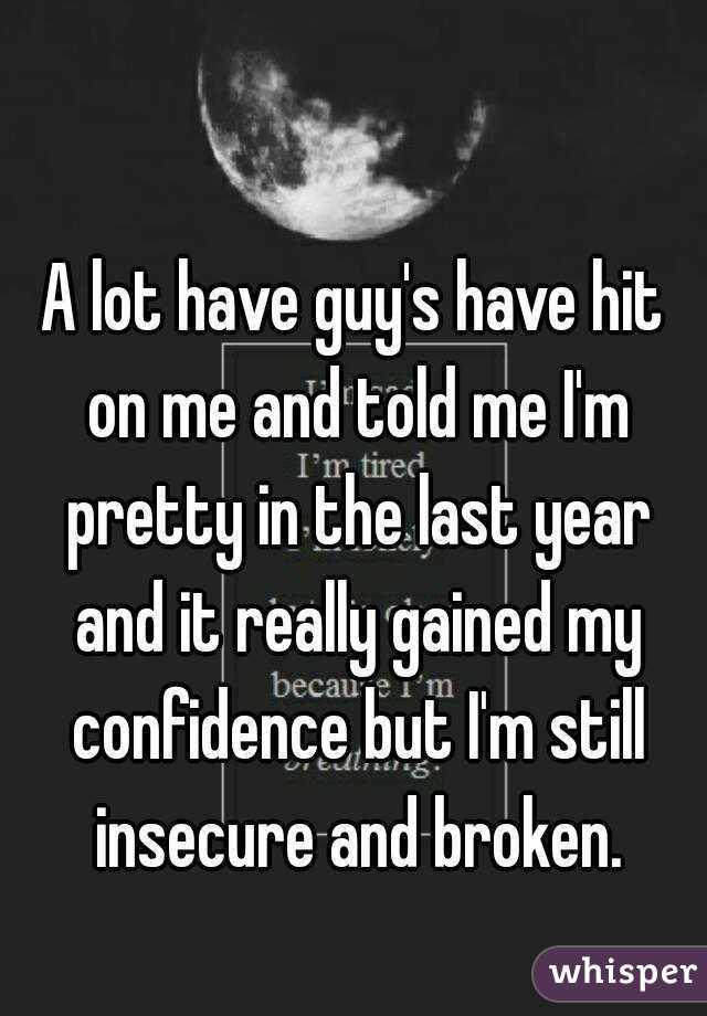 A lot have guy's have hit on me and told me I'm pretty in the last year and it really gained my confidence but I'm still insecure and broken.