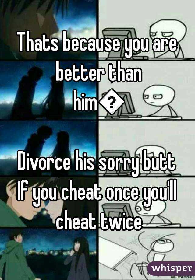 Thats because you are better than him👌
Divorce his sorry butt
If you cheat once you'll cheat twice