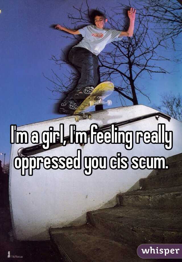 I'm a girl, I'm feeling really oppressed you cis scum. 
