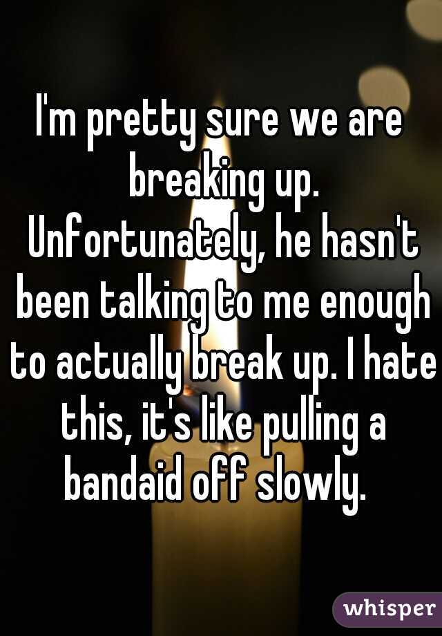 I'm pretty sure we are breaking up. Unfortunately, he hasn't been talking to me enough to actually break up. I hate this, it's like pulling a bandaid off slowly.  