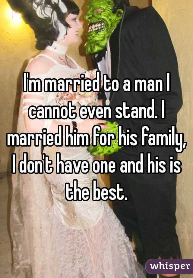 I'm married to a man I cannot even stand. I married him for his family, I don't have one and his is the best. 