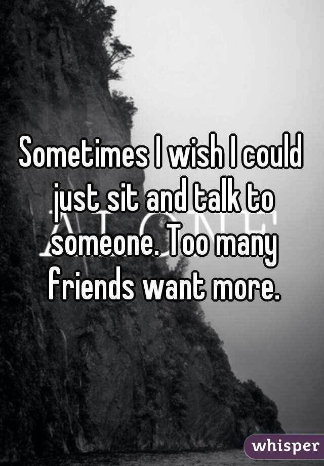 Sometimes I wish I could just sit and talk to someone. Too many friends want more.