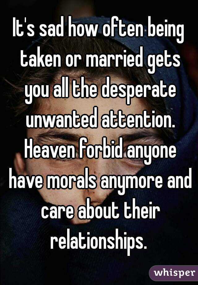 It's sad how often being taken or married gets you all the desperate unwanted attention. Heaven forbid anyone have morals anymore and care about their relationships. 
