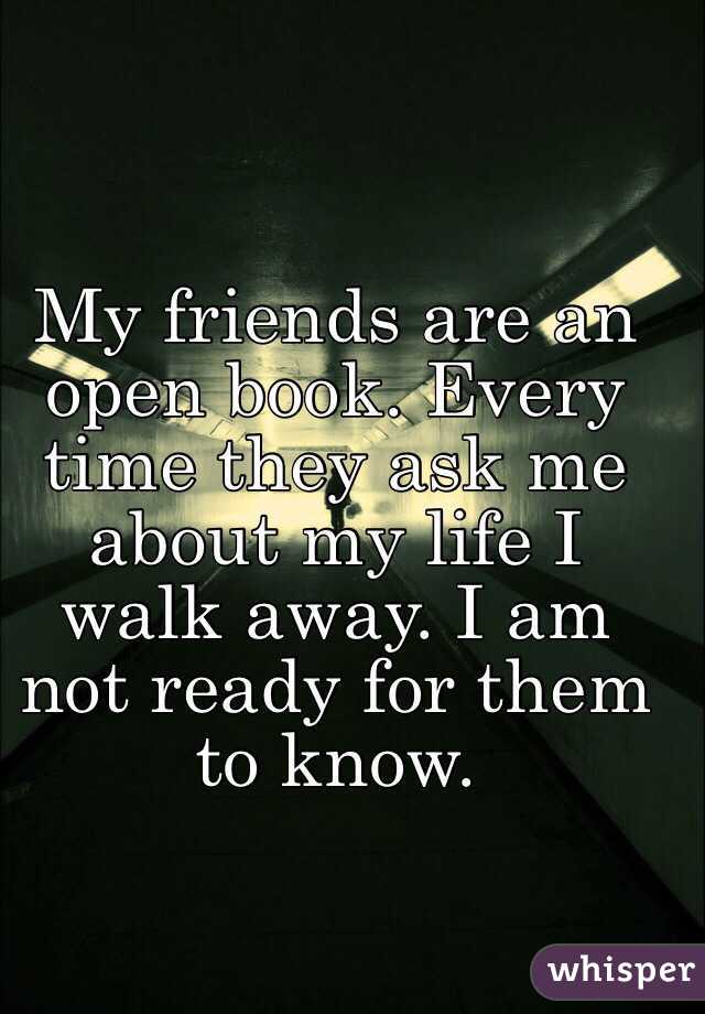 My friends are an open book. Every time they ask me about my life I walk away. I am not ready for them to know. 