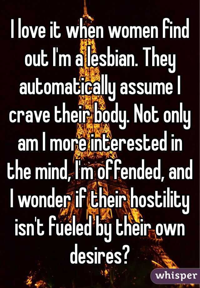 I love it when women find out I'm a lesbian. They automatically assume I crave their body. Not only am I more interested in the mind, I'm offended, and I wonder if their hostility isn't fueled by their own desires?