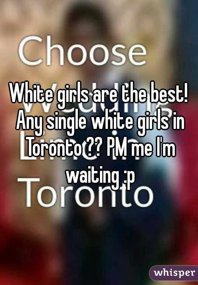 White girls are the best! Any single white girls in Toronto ?? PM me I'm waiting :p