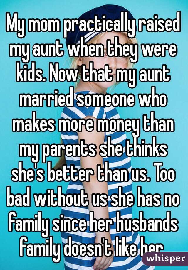 My mom practically raised my aunt when they were kids. Now that my aunt married someone who makes more money than my parents she thinks she's better than us. Too bad without us she has no family since her husbands family doesn't like her.