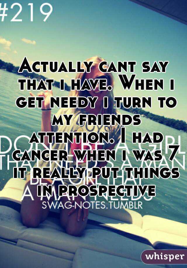 Actually cant say that i have. When i get needy i turn to my friends attention. I had cancer when i was 7 it really put things in prospective