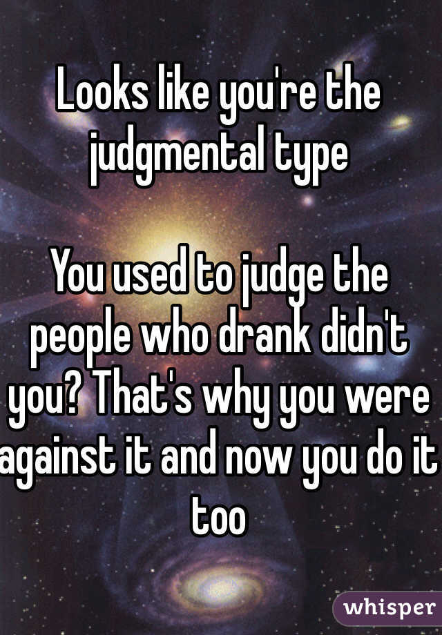 Looks like you're the judgmental type

You used to judge the people who drank didn't you? That's why you were against it and now you do it too 