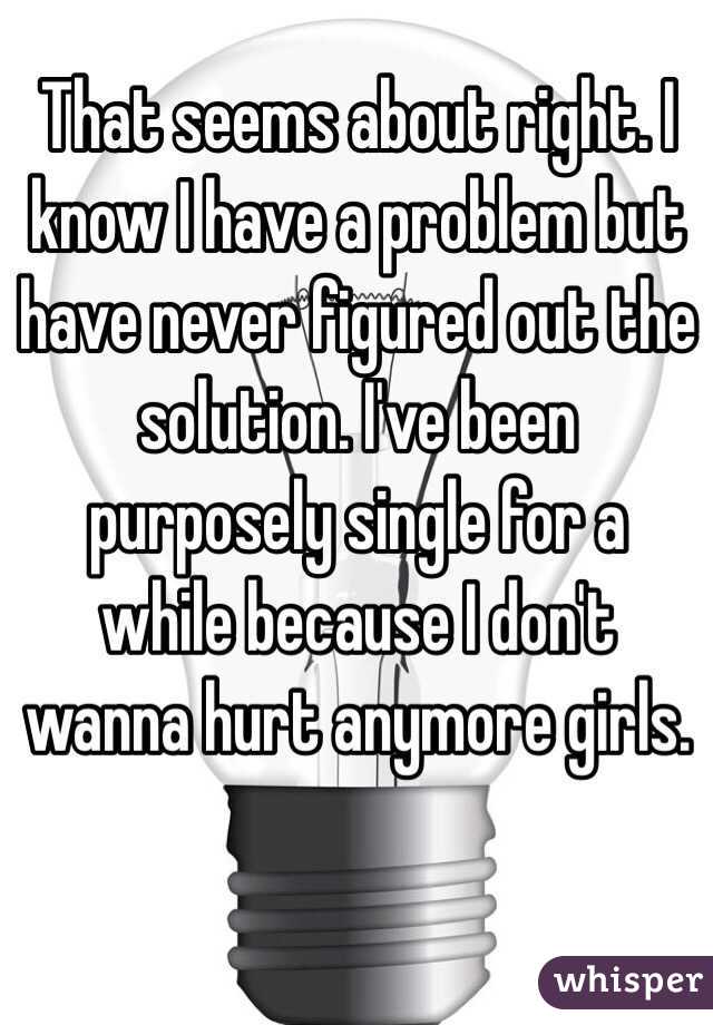 That seems about right. I know I have a problem but have never figured out the solution. I've been purposely single for a while because I don't wanna hurt anymore girls. 