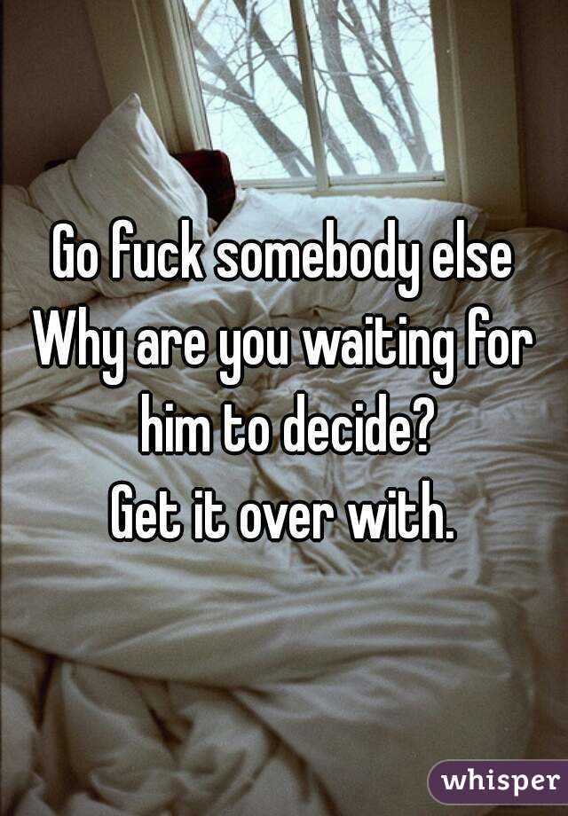 Go fuck somebody else
Why are you waiting for him to decide?
Get it over with.