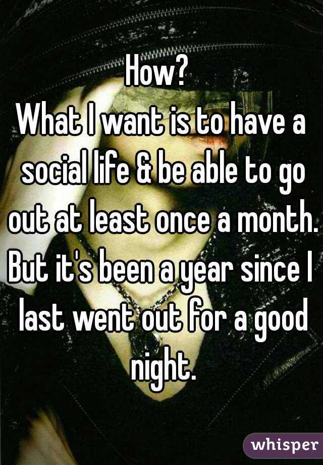 How? 
What I want is to have a social life & be able to go out at least once a month.
But it's been a year since I last went out for a good night.