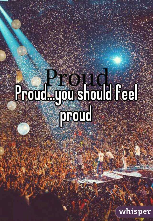 Proud...you should feel proud 