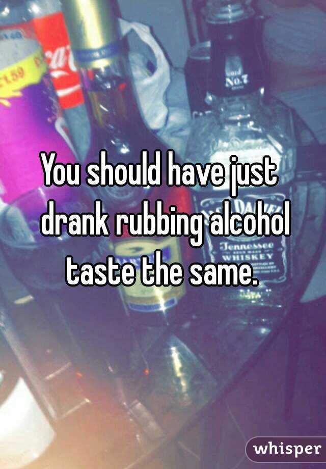 You should have just  drank rubbing alcohol taste the same. 