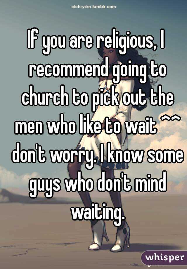 If you are religious, I recommend going to church to pick out the men who like to wait ^^ don't worry. I know some guys who don't mind waiting.