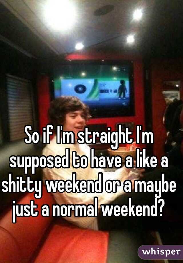 So if I'm straight I'm supposed to have a like a shitty weekend or a maybe just a normal weekend?