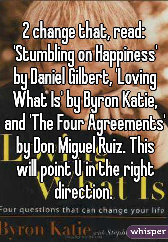 2 change that, read: 'Stumbling on Happiness' by Daniel Gilbert, 'Loving What Is' by Byron Katie, and 'The Four Agreements' by Don Miguel Ruiz. This will point U in the right direction. 
