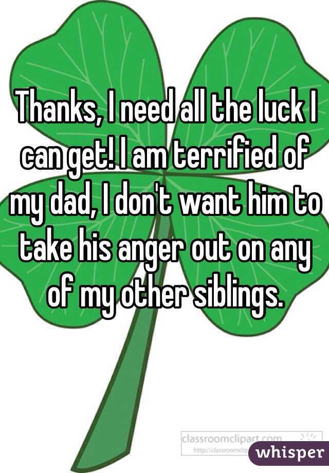 Thanks, I need all the luck I can get! I am terrified of my dad, I don't want him to take his anger out on any of my other siblings. 