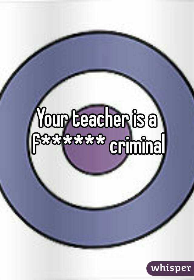 Your teacher is a f****** criminal