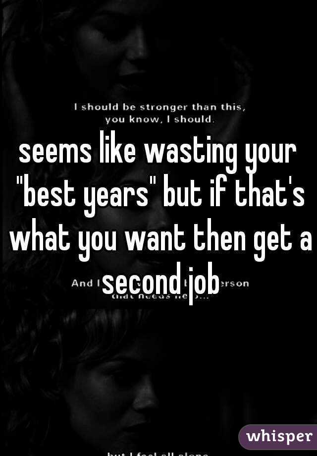 seems like wasting your "best years" but if that's what you want then get a second job