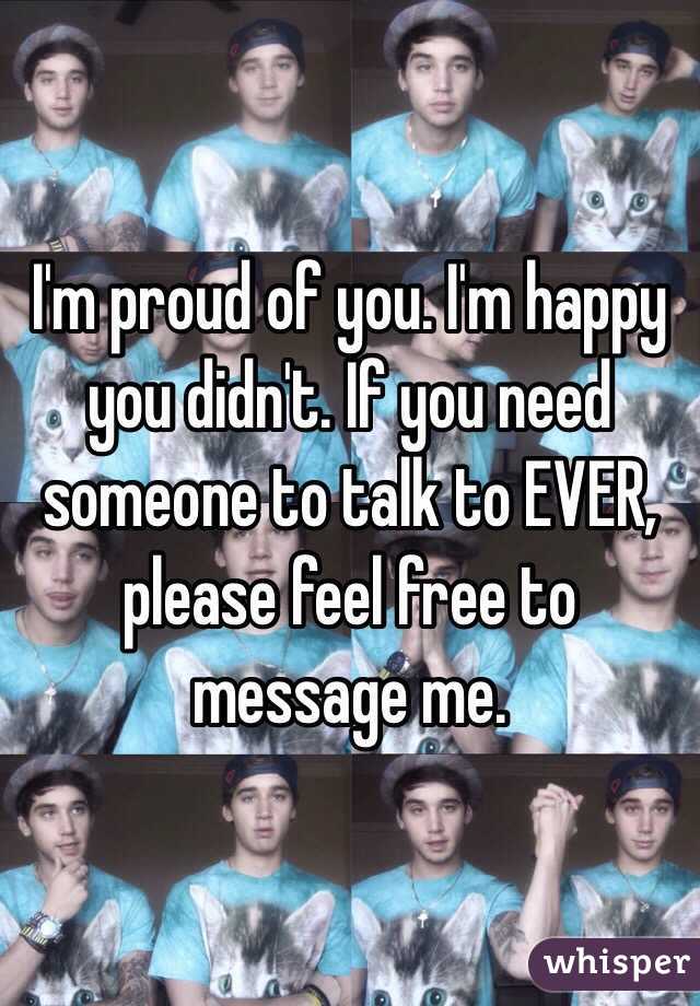 I'm proud of you. I'm happy you didn't. If you need someone to talk to EVER, please feel free to message me. 