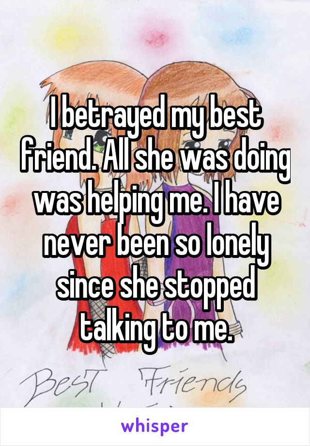 I betrayed my best friend. All she was doing was helping me. I have never been so lonely since she stopped talking to me.