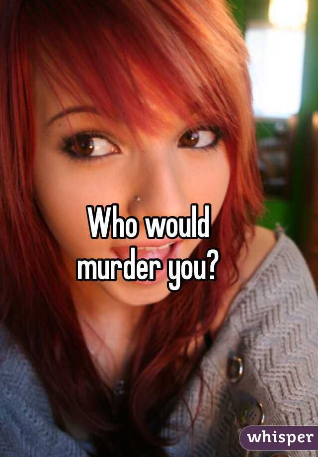 Who would 
murder you?
