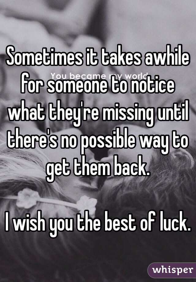 Sometimes it takes awhile for someone to notice what they're missing until there's no possible way to get them back.  

I wish you the best of luck.